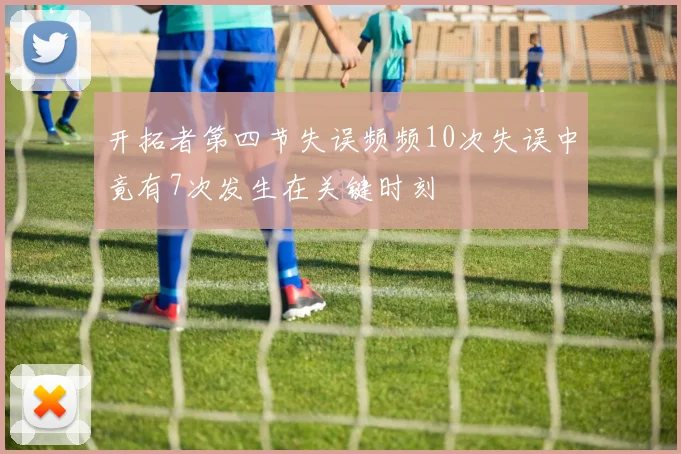 开拓者第四节失误频频10次失误中竟有7次发生在关键时刻