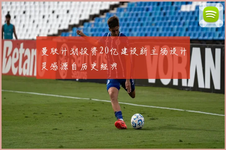 曼联计划投资20亿建设新主场设计灵感源自历史经典