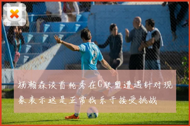 杨瀚森谈首轮秀在G联盟遭遇针对现象表示这是正常我乐于接受挑战