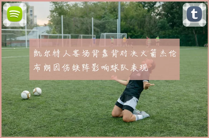 凯尔特人客场背靠背对决火箭杰伦布朗因伤缺阵影响球队表现