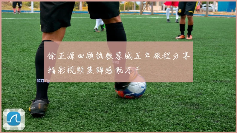徐正源回顾执教蓉城五年旅程分享精彩视频集锦感慨万千