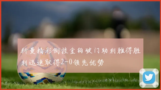 科曼精彩倒挂金钩破门助利雅得胜利迅速取得2-0领先优势
