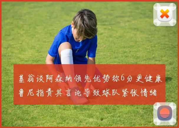 基翁谈阿森纳领先优势称6分更健康鲁尼指责其言论导致球队紧张情绪