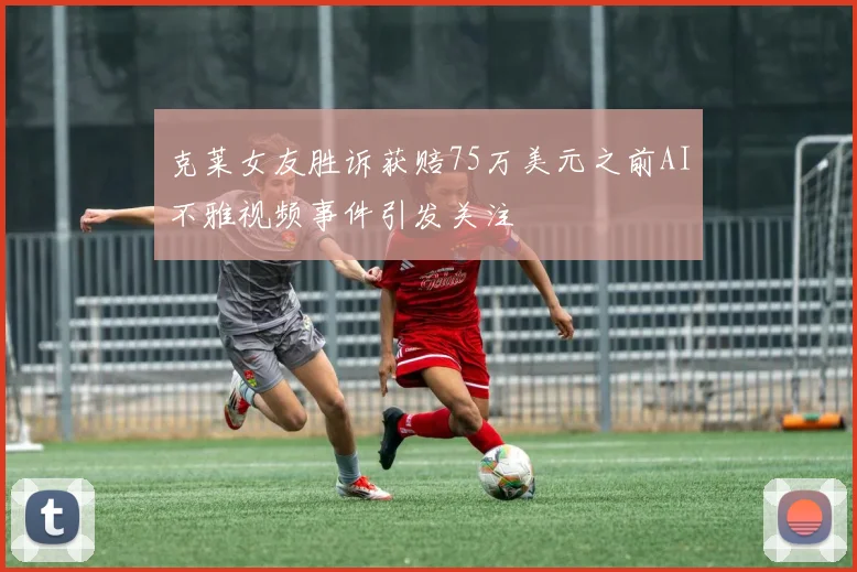 克莱女友胜诉获赔75万美元之前AI不雅视频事件引发关注