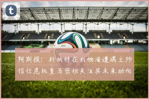 阿斯报：科纳特在利物浦遭遇主帅信任危机皇马密切关注其未来动向