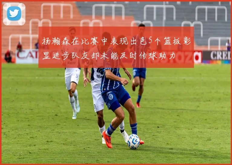 杨瀚森在比赛中表现出色5个篮板彰显进步队友却未能及时传球助力