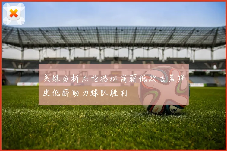 美媒分析杰伦格林高薪低效吉莱斯皮低薪助力球队胜利