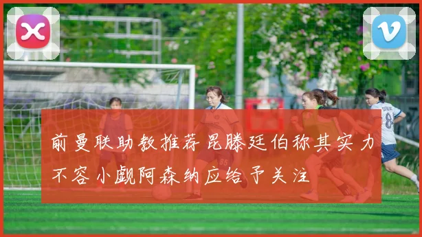 前曼联助教推荐昆滕廷伯称其实力不容小觑阿森纳应给予关注
