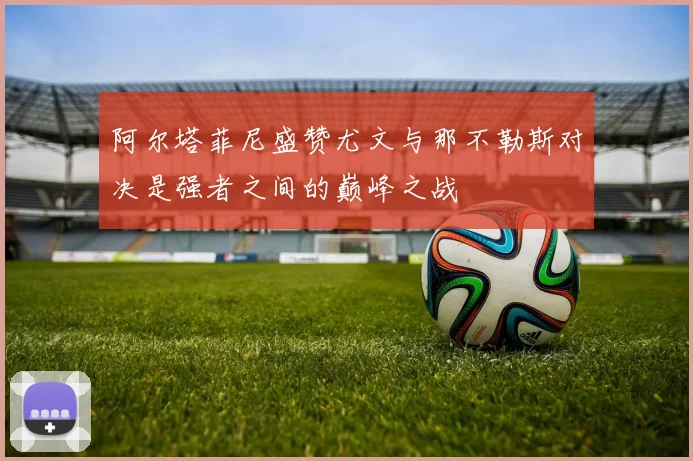 阿尔塔菲尼盛赞尤文与那不勒斯对决是强者之间的巅峰之战