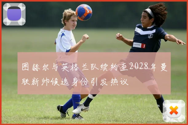 图赫尔与英格兰队续约至2028年曼联新帅候选身份引发热议