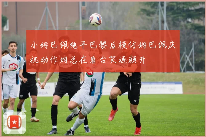 小姆巴佩绝平巴黎后模仿姆巴佩庆祝动作姆总在看台笑逐颜开