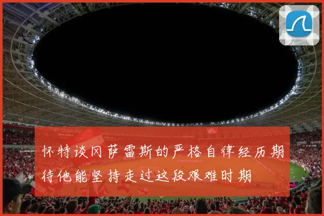 怀特谈冈萨雷斯的严格自律经历期待他能坚持走过这段艰难时期