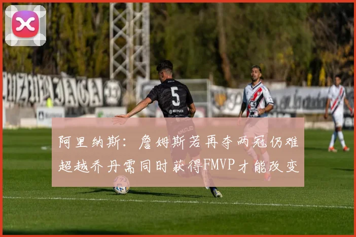 阿里纳斯：詹姆斯若再夺两冠仍难超越乔丹需同时获得FMVP才能改变局面