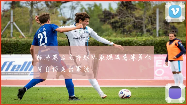 陈涛赛后点评球队表现满意球员们可自信走出赛场