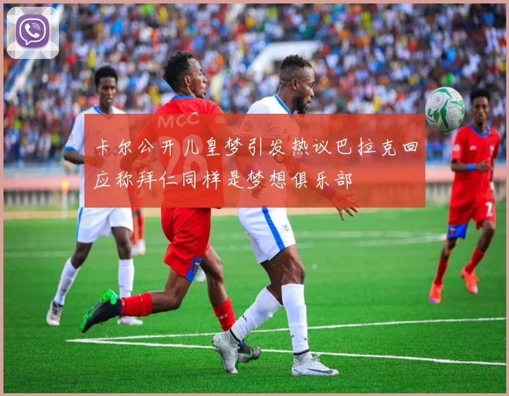卡尔公开儿皇梦引发热议巴拉克回应称拜仁同样是梦想俱乐部