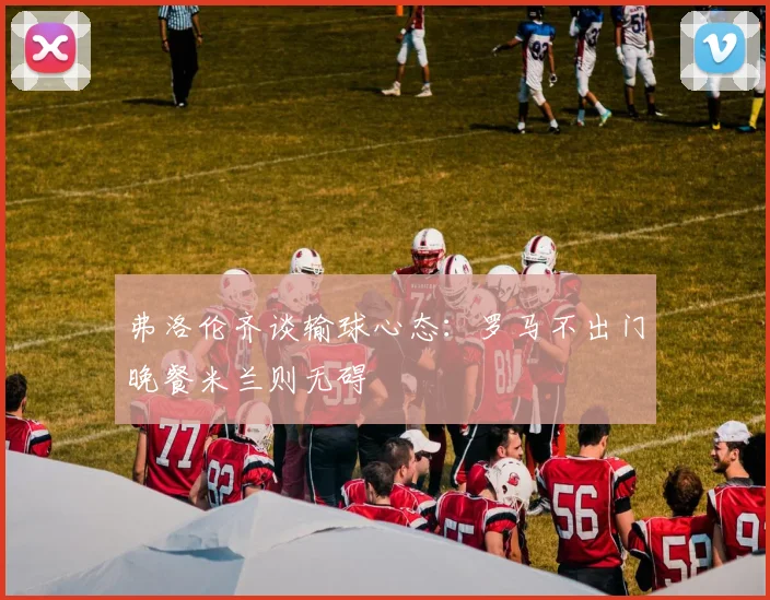 弗洛伦齐谈输球心态：罗马不出门晚餐米兰则无碍