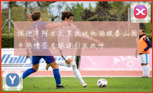 佩德罗阿尔瓦罗抵达机场披泰山围巾热情签名球迷引发欢呼