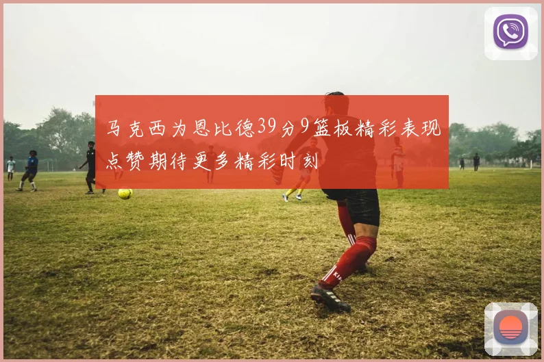 马克西为恩比德39分9篮板精彩表现点赞期待更多精彩时刻
