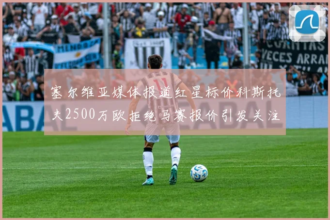塞尔维亚媒体报道红星标价科斯托夫2500万欧拒绝马赛报价引发关注