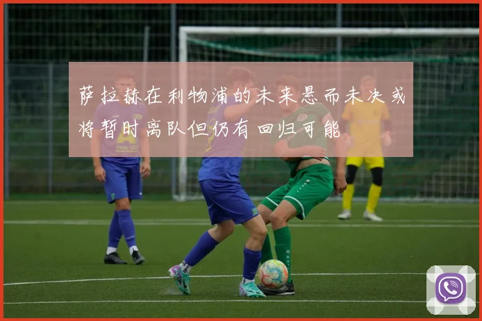 萨拉赫在利物浦的未来悬而未决或将暂时离队但仍有回归可能