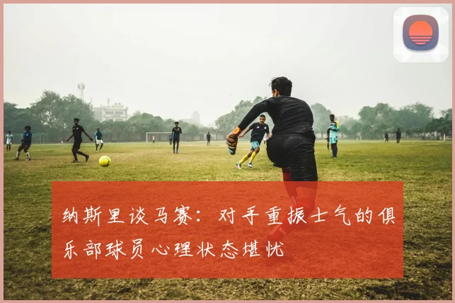 纳斯里谈马赛：对手重振士气的俱乐部球员心理状态堪忧
