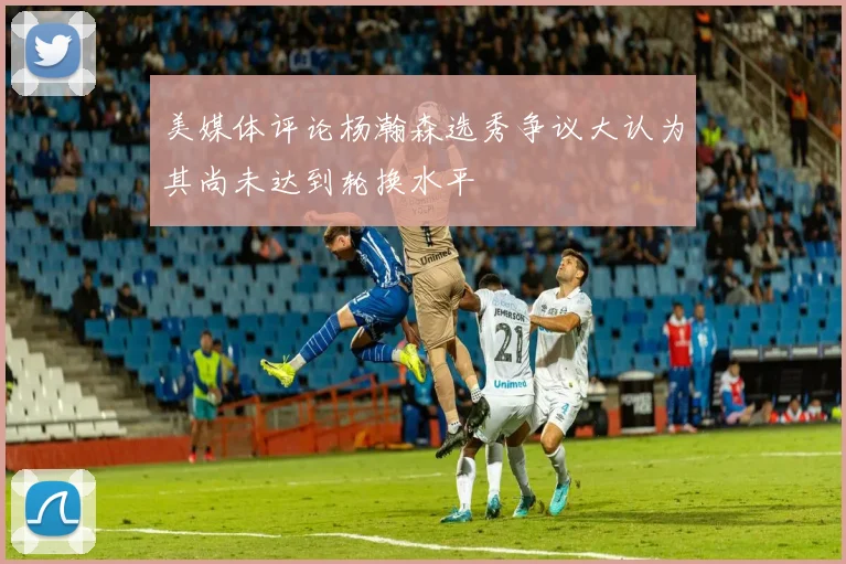 美媒体评论杨瀚森选秀争议大认为其尚未达到轮换水平