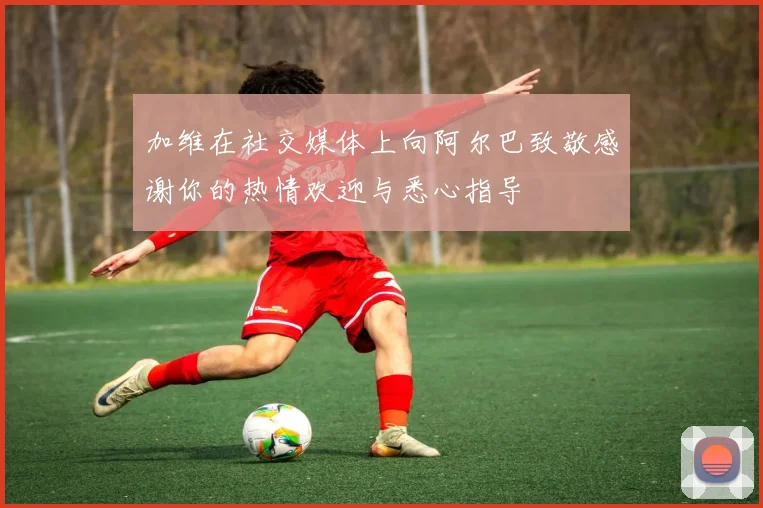 加维在社交媒体上向阿尔巴致敬感谢你的热情欢迎与悉心指导