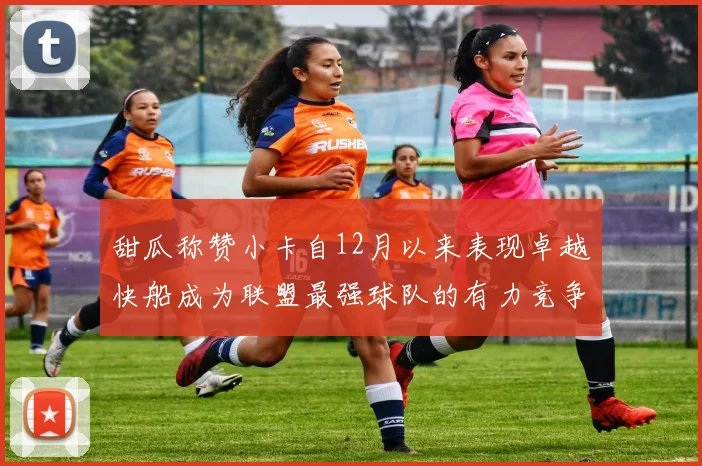 甜瓜称赞小卡自12月以来表现卓越快船成为联盟最强球队的有力竞争者