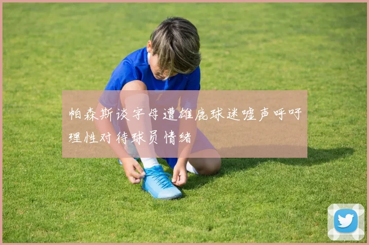 帕森斯谈字母遭雄鹿球迷嘘声呼吁理性对待球员情绪