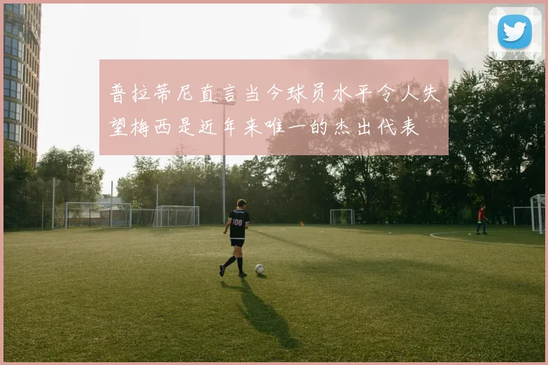 普拉蒂尼直言当今球员水平令人失望梅西是近年来唯一的杰出代表