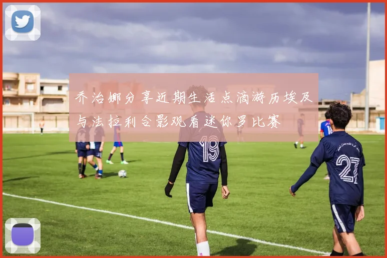 乔治娜分享近期生活点滴游历埃及与法拉利合影观看迷你罗比赛