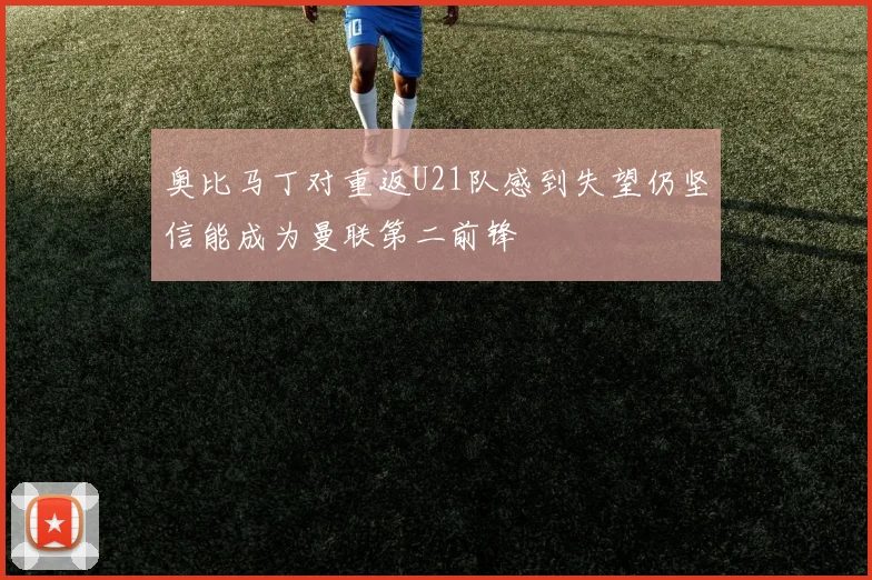 奥比马丁对重返U21队感到失望仍坚信能成为曼联第二前锋