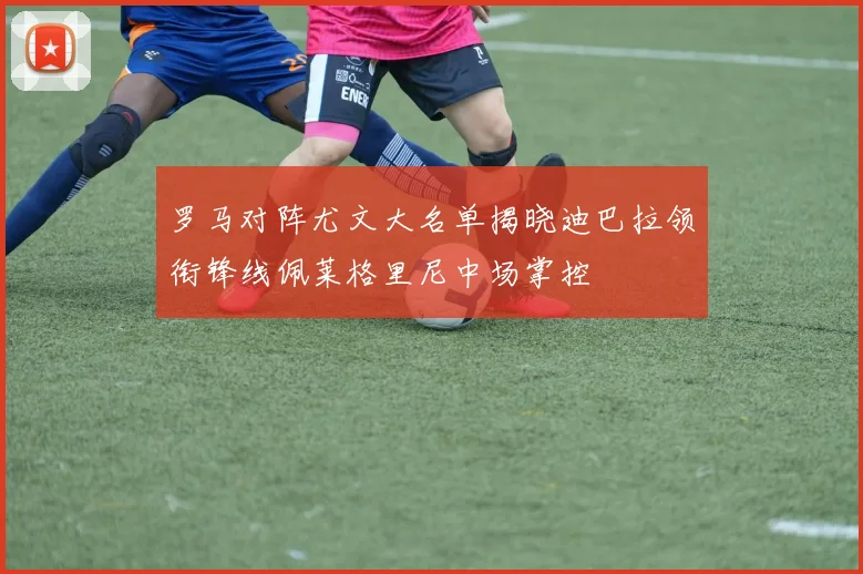 罗马对阵尤文大名单揭晓迪巴拉领衔锋线佩莱格里尼中场掌控