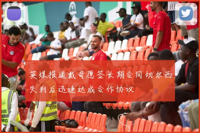 英媒报道戴奇愿签长期合同切尔西失利后迅速达成合作协议