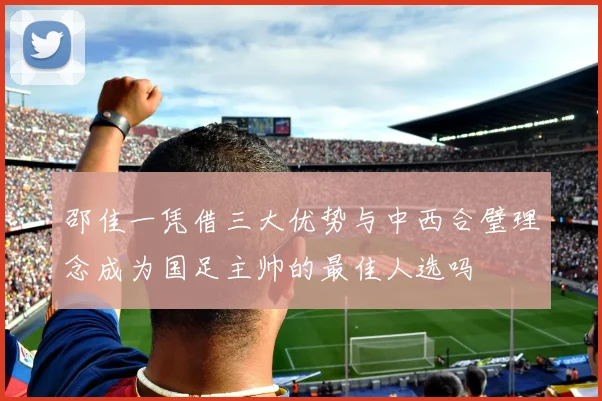 邵佳一凭借三大优势与中西合璧理念成为国足主帅的最佳人选吗
