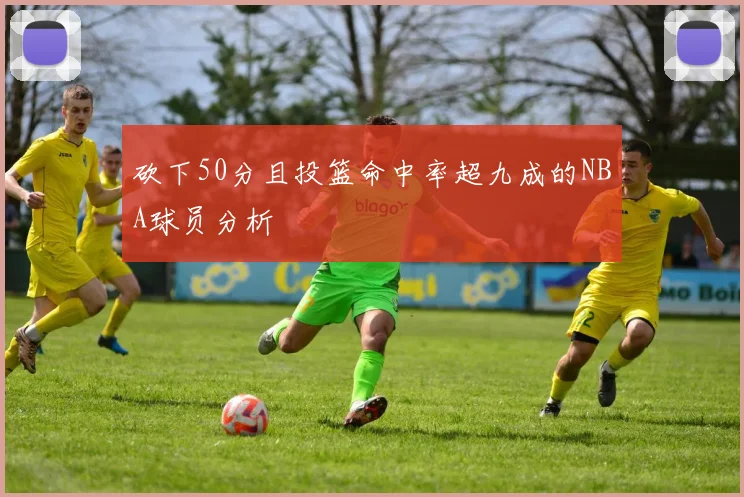 砍下50分且投篮命中率超九成的NBA球员分析