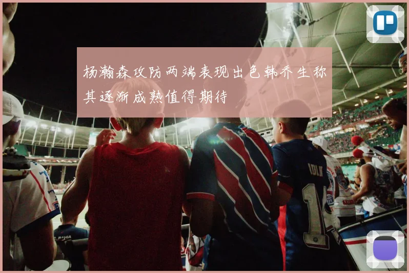 杨瀚森攻防两端表现出色韩乔生称其逐渐成熟值得期待