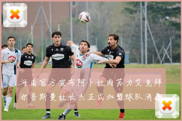 河南官方宣布阿卜杜肉苏力艾克拜尔吾斯曼杜长杰正式加盟球队消息