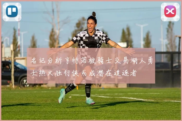 名记分析亨特若被骑士交易湖人勇士热火独行侠或成潜在追逐者