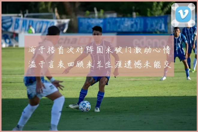 海于格首次对阵国米破门激动心情溢于言表回顾米兰生涯遗憾未能交锋